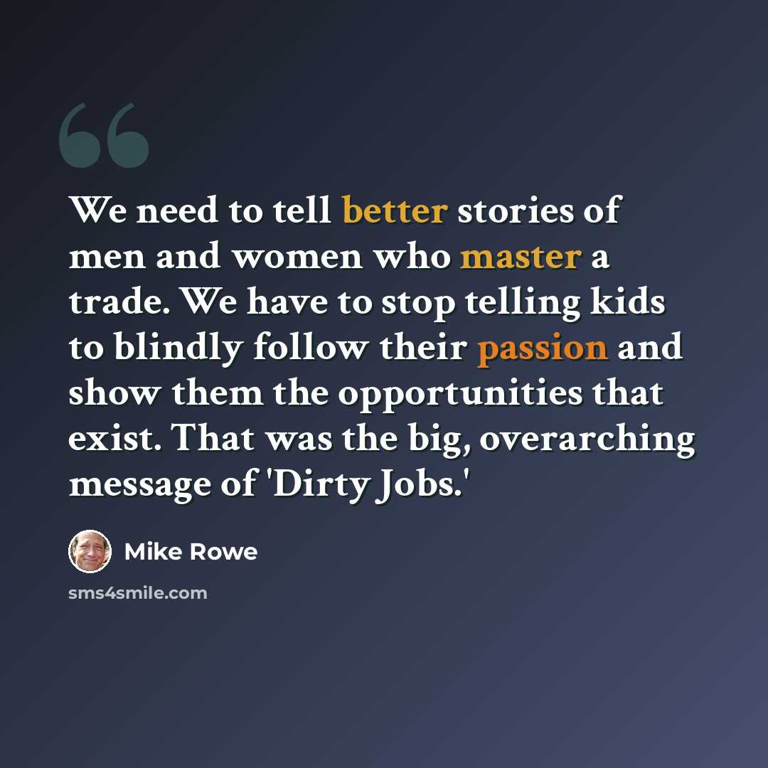 “We need to tell better stories of men and women who master a trade. We have to stop telling kids to blindly follow their passion and show them the opportunities that exist. That was the big, overarching message of 'Dirty Jobs.'” quote by Mike Rowe