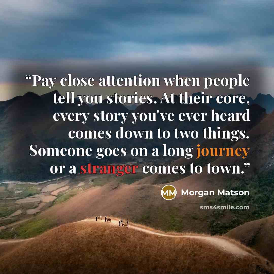“Pay close attention when people tell you stories. At their core, every story you've ever heard comes down to two things. Someone goes on a long journey or a stranger comes to town.” quote by Morgan Matson