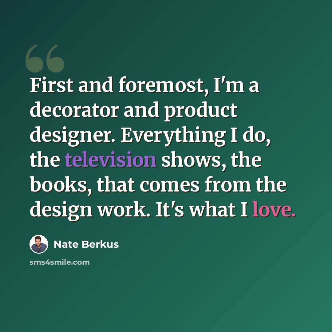 “First and foremost, I'm a decorator and product designer. Everything I do, the television shows, the books, that comes from the design work. It's what I love.” quote by Nate Berkus