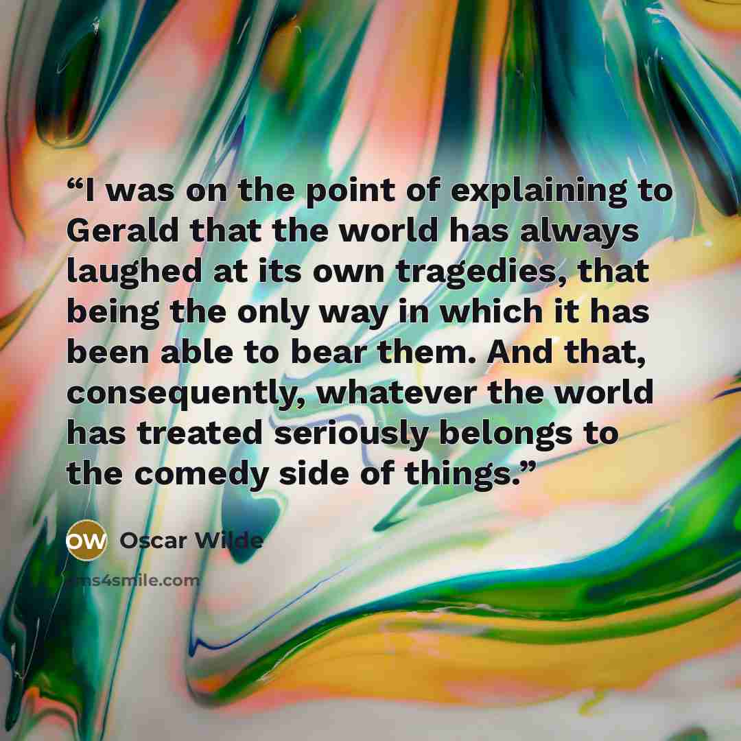 “I was on the point of explaining to Gerald that the world has always laughed at its own tragedies, that being the only way in which it has been able to bear them. And that, consequently, whatever the world has treated seriously belongs to the comedy side of things.” quote by Oscar Wilde