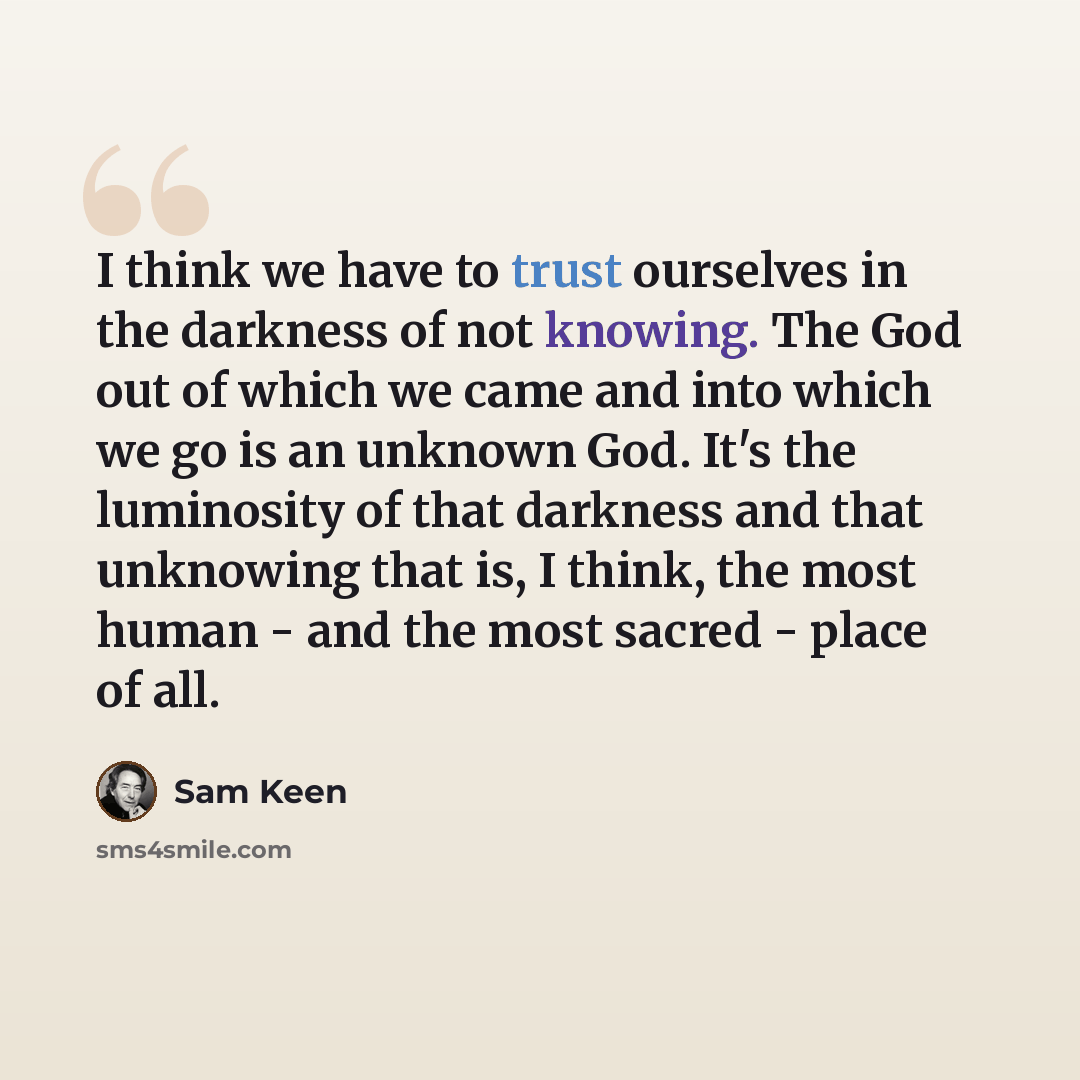 “I think we have to trust ourselves in the darkness of not knowing. The God out of which we came and into which we go is an unknown God. It's the luminosity of that darkness and that unknowing that is, I think, the most human - and the most sacred - place of all.” quote by Sam Keen