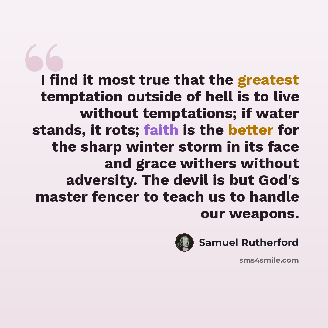 “I find it most true that the greatest temptation outside of hell is to live without temptations; if water stands, it rots; faith is the better for the sharp winter storm in its face and grace withers without adversity. The devil is but God's master fencer to teach us to handle our weapons.” quote by Samuel Rutherford