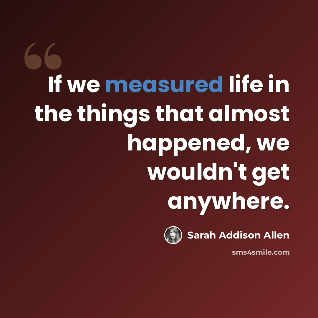 “If we measured life in the things that almost happened, we wouldn't get anywhere.” quote by Sarah Addison Allen