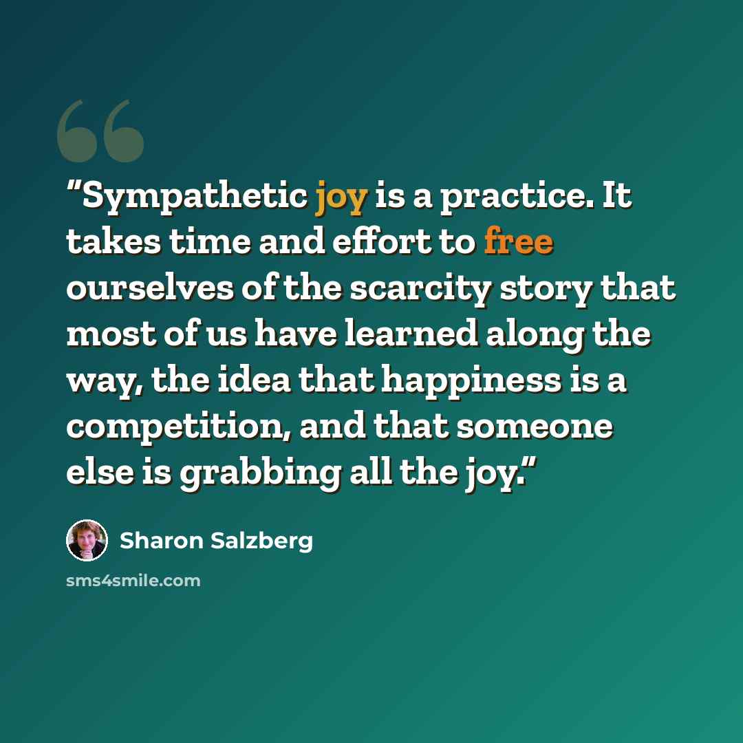 “Sympathetic joy is a practice. It takes time and effort to free ourselves of the scarcity story that most of us have learned along the way, the idea that happiness is a competition, and that someone else is grabbing all the joy.” quote by Sharon Salzberg