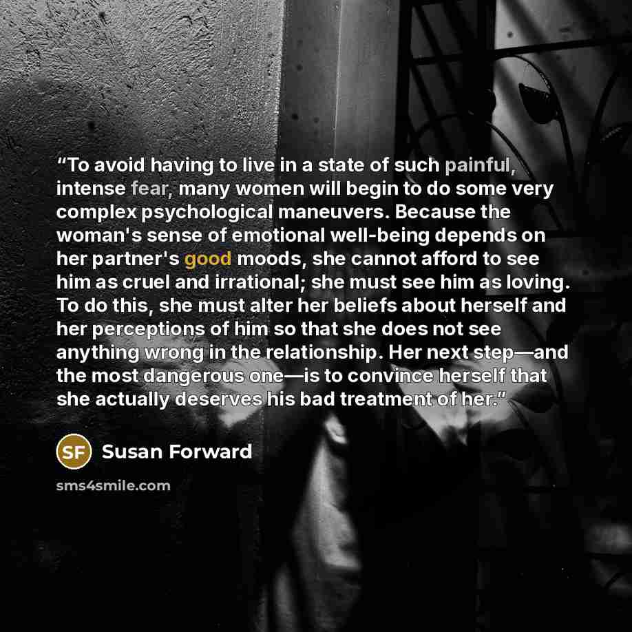 “To avoid having to live in a state of such painful, intense fear, many women will begin to do some very complex psychological maneuvers. Because the woman's sense of emotional well-being depends on her partner's good moods, she cannot afford to see him as cruel and irrational; she must see him as…” quote by Susan Forward