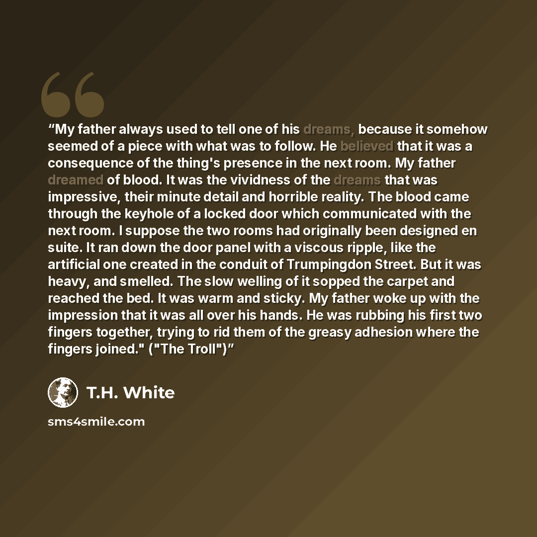 “My father always used to tell one of his dreams, because it somehow seemed of a piece with what was to follow. He believed that it was a consequence of the thing's presence in the next room. My father dreamed of blood. It was the vividness of the dreams that was impressive, their minute detail and…” quote by T.H. White