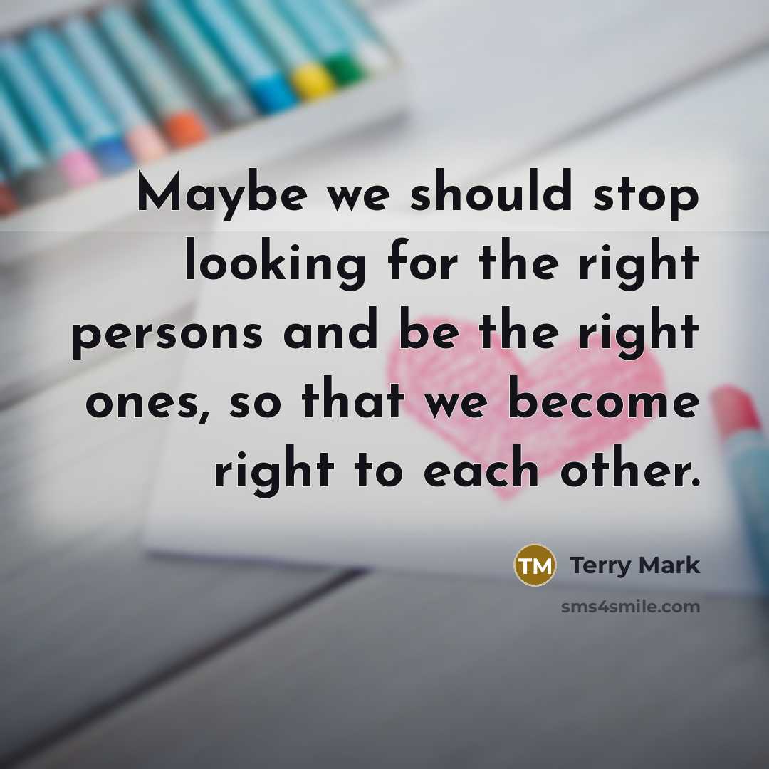 “Maybe we should stop looking for the right persons and be the right ones, so that we become right to each other.” quote by Terry Mark