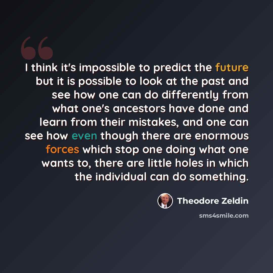 “I think it's impossible to predict the future but it is possible to look at the past and see how one can do differently from what one's ancestors have done and learn from their mistakes, and one can see how even though there are enormous forces which stop one doing what one wants to, there are…” quote by Theodore Zeldin