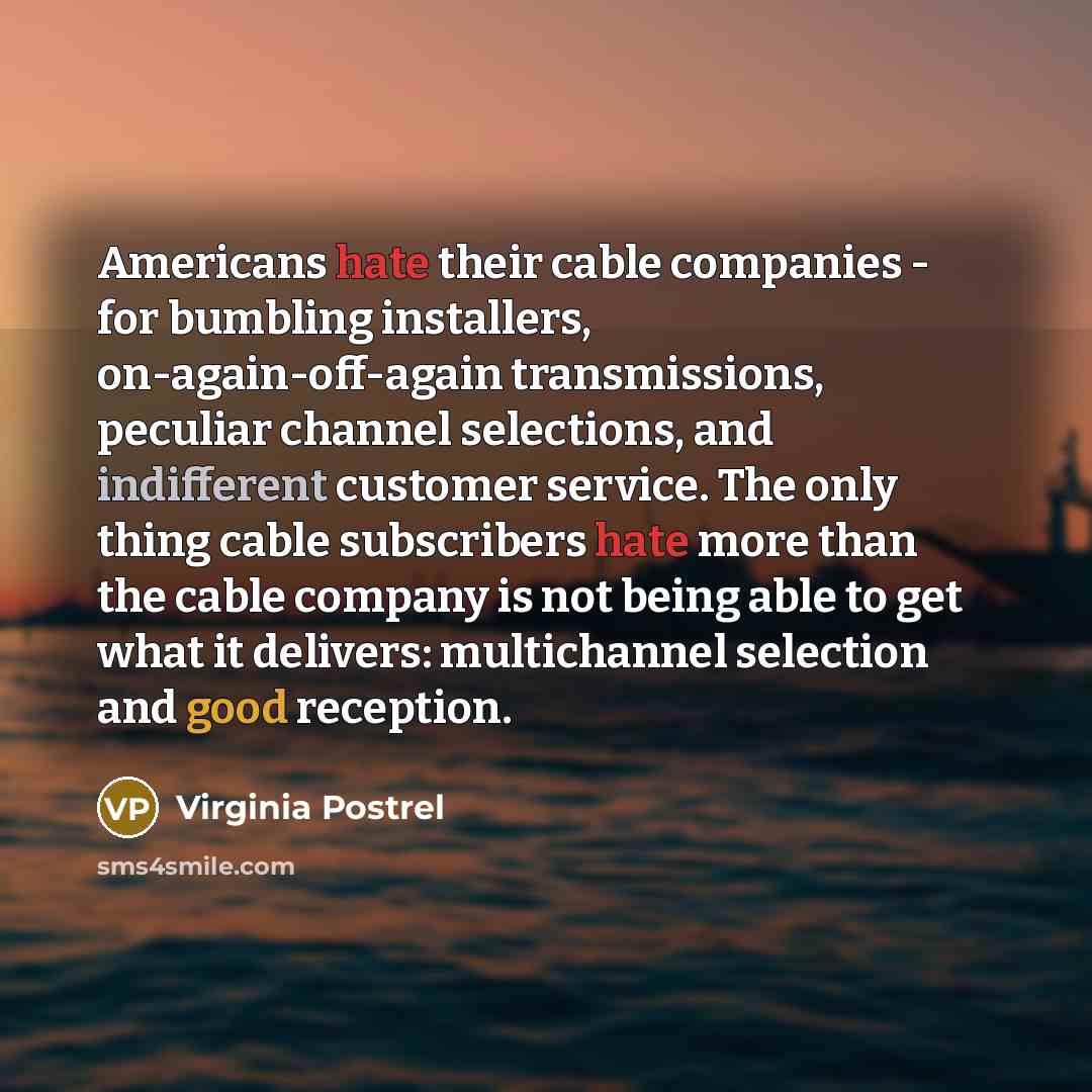 “Americans hate their cable companies - for bumbling installers, on-again-off-again transmissions, peculiar channel selections, and indifferent customer service. The only thing cable subscribers hate more than the cable company is not being able to get what it delivers: multichannel selection and…” quote by Virginia Postrel