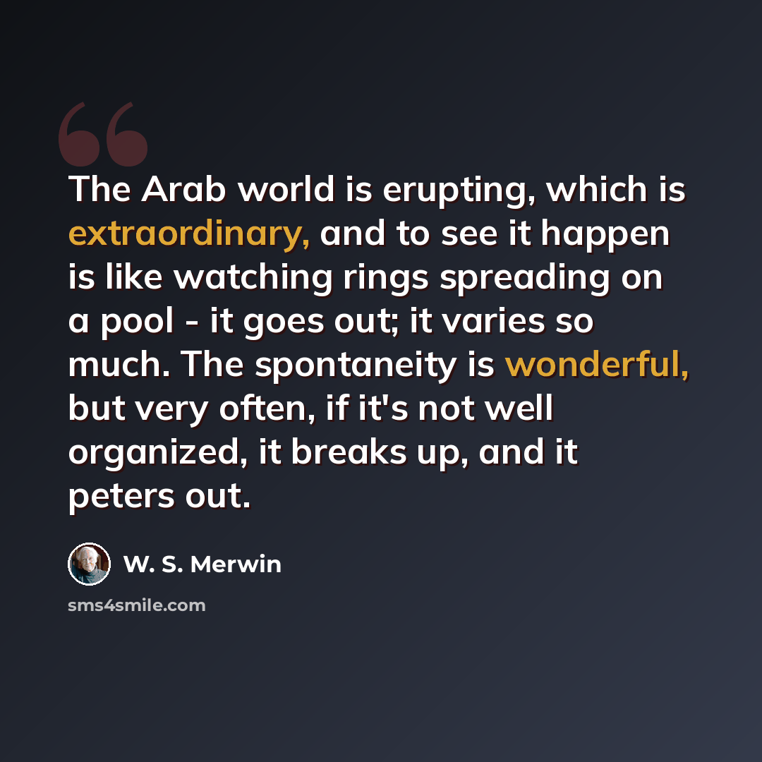 “The Arab world is erupting, which is extraordinary, and to see it happen is like watching rings spreading on a pool - it goes out; it varies so much. The spontaneity is wonderful, but very often, if it's not well organized, it breaks up, and it peters out.” quote by W. S. Merwin