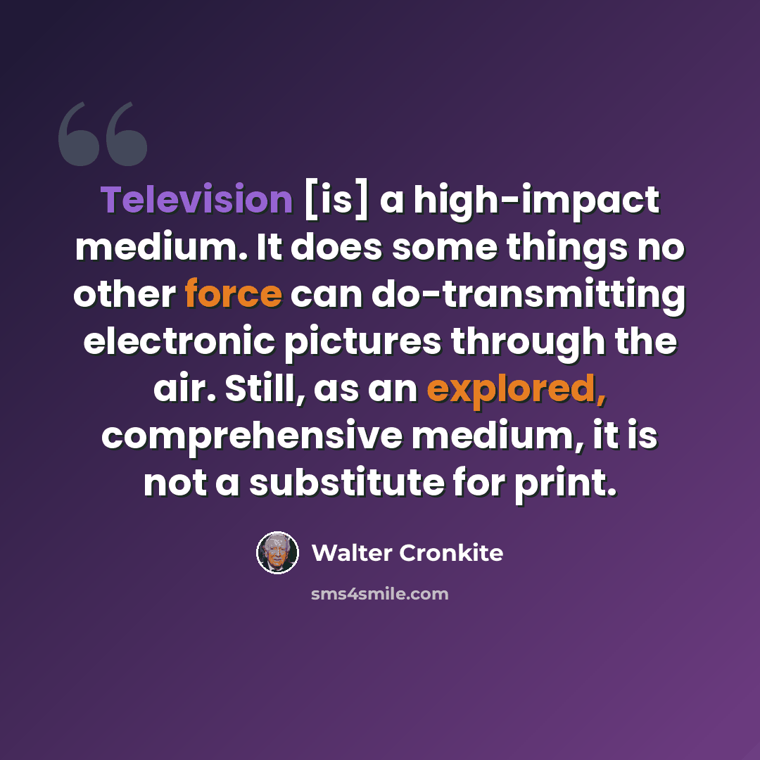“Television [is] a high-impact medium. It does some things no other force can do-transmitting electronic pictures through the air. Still, as an explored, comprehensive medium, it is not a substitute for print.” quote by Walter Cronkite