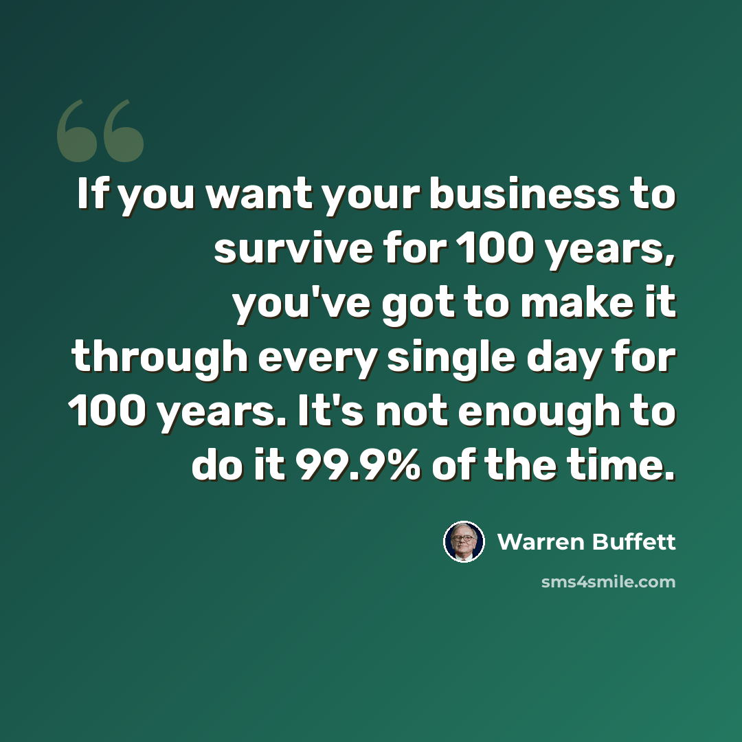 “If you want your business to survive for 100 years, you've got to make it through every single day for 100 years. It's not enough to do it 99.9% of the time.” quote by Warren Buffett