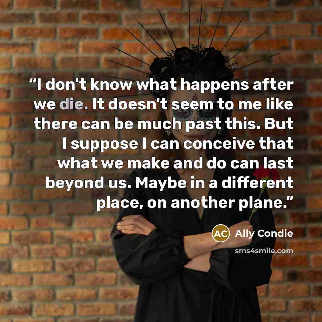 “I don't know what happens after we die. It doesn't seem to me like there can be much past this. But I suppose I can conceive that what we make and do can last beyond us. Maybe in a different place, on another plane.” quote by Ally Condie