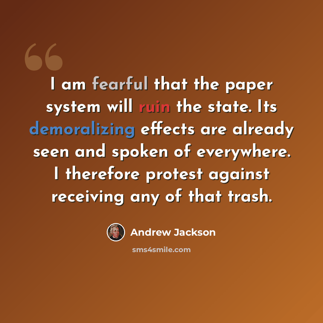“I am fearful that the paper system will ruin the state. Its demoralizing effects are already seen and spoken of everywhere. I therefore protest against receiving any of that trash.” quote by Andrew Jackson