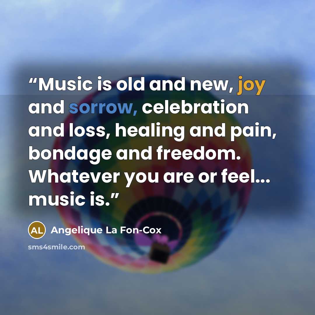 “Music is old and new, joy and sorrow, celebration and loss, healing and pain, bondage and freedom. Whatever you are or feel... music is.” quote by Angelique La Fon-Cox