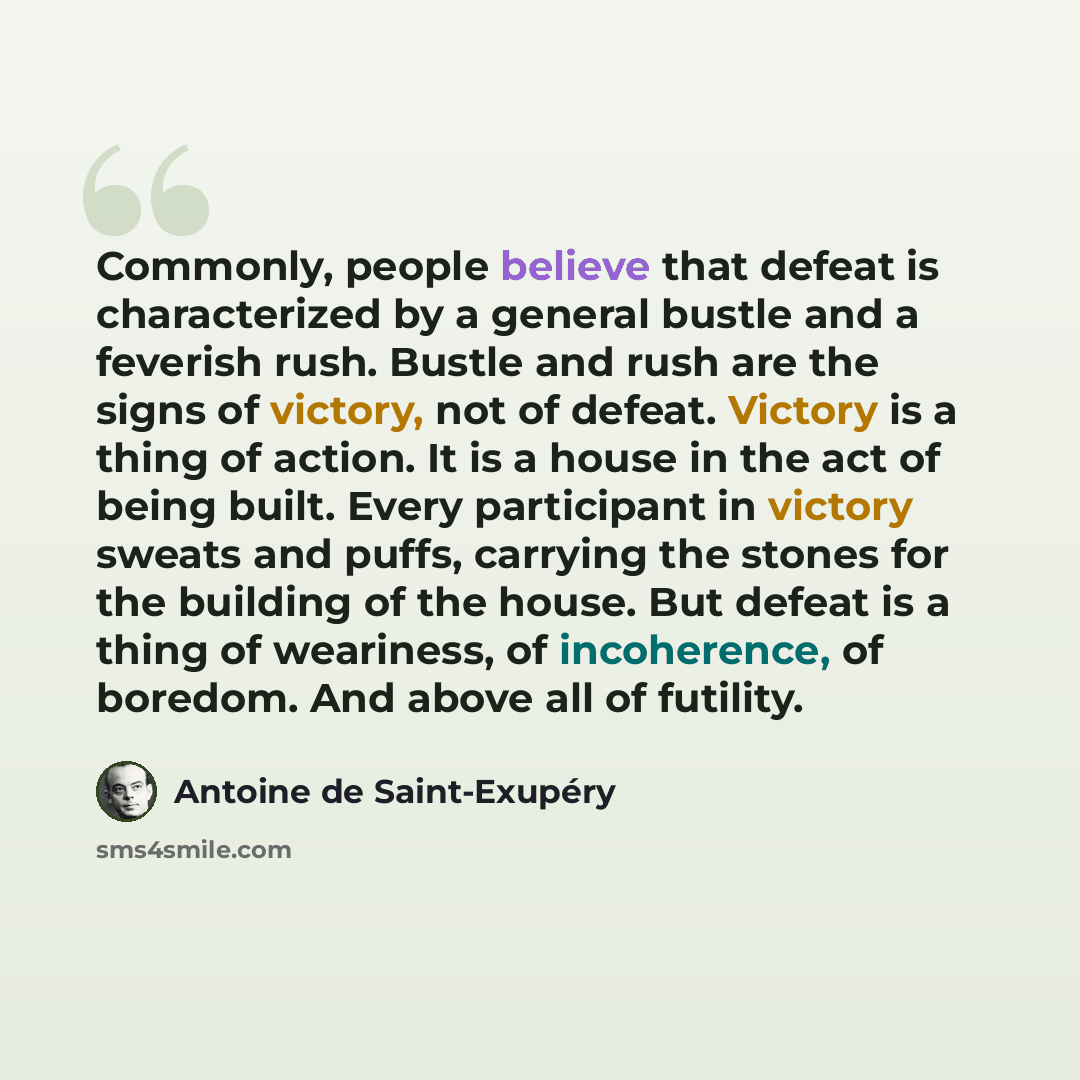“Commonly, people believe that defeat is characterized by a general bustle and a feverish rush. Bustle and rush are the signs of victory, not of defeat. Victory is a thing of action. It is a house in the act of being built. Every participant in victory sweats and puffs, carrying the stones for the…” quote by Antoine de Saint-Exupery