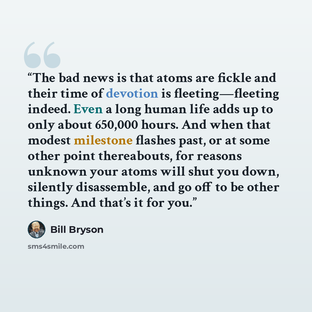 “The bad news is that atoms are fickle and their time of devotion is fleeting—fleeting indeed. Even a long human life adds up to only about 650,000 hours. And when that modest milestone flashes past, or at some other point thereabouts, for reasons unknown your atoms will shut you down, silently…” quote by Bill Bryson