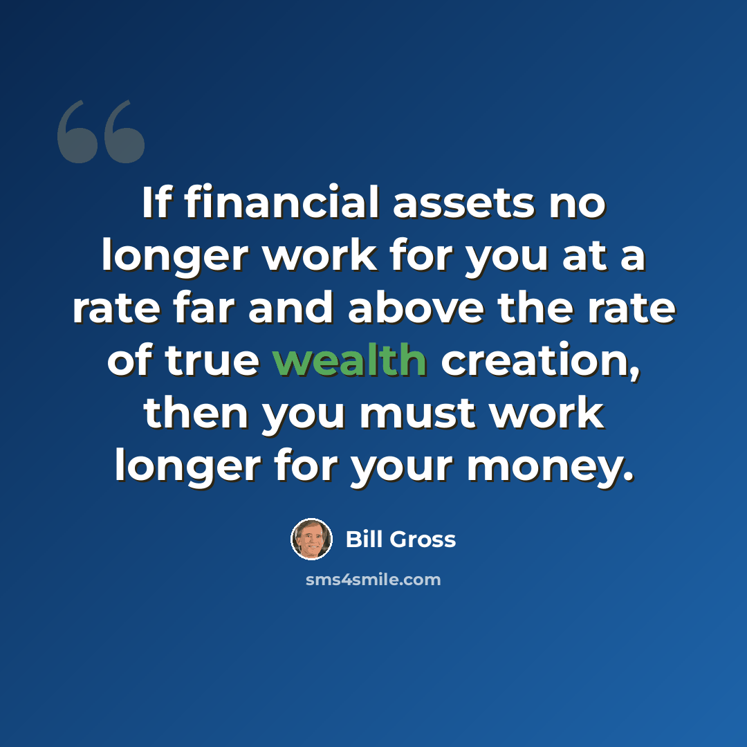 “If financial assets no longer work for you at a rate far and above the rate of true wealth creation, then you must work longer for your money.” quote by Bill Gross