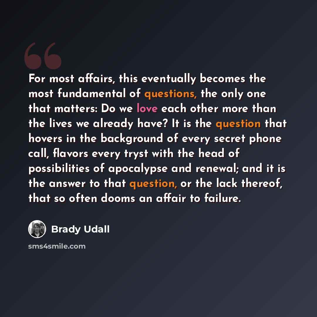 “For most affairs, this eventually becomes the most fundamental of questions, the only one that matters: Do we love each other more than the lives we already have? It is the question that hovers in the background of every secret phone call, flavors every tryst with the head of possibilities of…” quote by Brady Udall