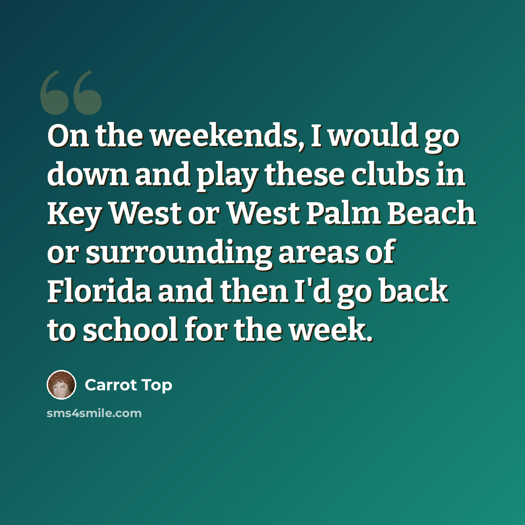 “On the weekends, I would go down and play these clubs in Key West or West Palm Beach or surrounding areas of Florida and then I'd go back to school for the week.” quote by Carrot Top
