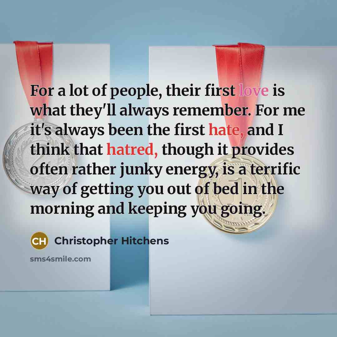 “For a lot of people, their first love is what they'll always remember. For me it's always been the first hate, and I think that hatred, though it provides often rather junky energy, is a terrific way of getting you out of bed in the morning and keeping you going.” quote by Christopher Hitchens