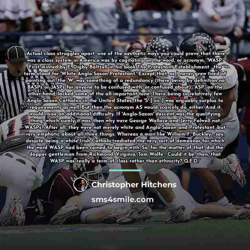 “Actual class struggles apart, one of the aesthetic ways you could prove that there was a class system in America was by cogitating on the word, or acronym, 'WASP.' First minted by E. Digby Baltzell in his book The Protestant Establishment , the term stood for 'White Anglo-Saxon Protestant.' Except…” quote by Christopher Hitchens