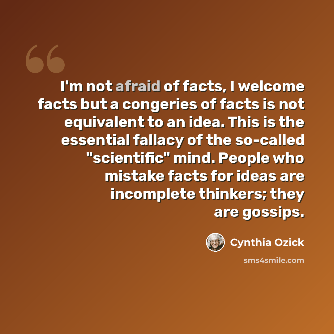 “I'm not afraid of facts, I welcome facts but a congeries of facts is not equivalent to an idea. This is the essential fallacy of the so-called "scientific" mind. People who mistake facts for ideas are incomplete thinkers; they are gossips.” quote by Cynthia Ozick