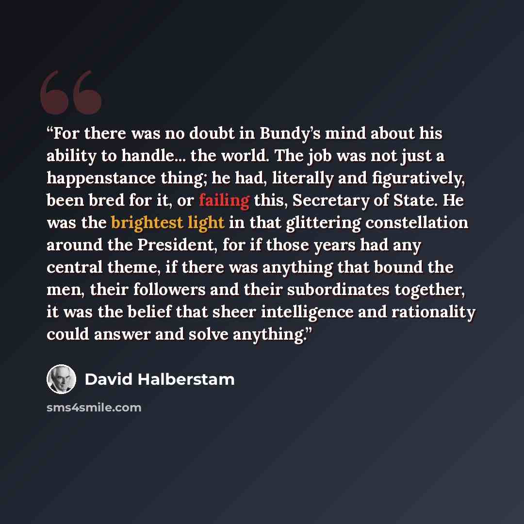 “For there was no doubt in Bundy’s mind about his ability to handle... the world. The job was not just a happenstance thing; he had, literally and figuratively, been bred for it, or failing this, Secretary of State. He was the brightest light in that glittering constellation around the President…” quote by David Halberstam