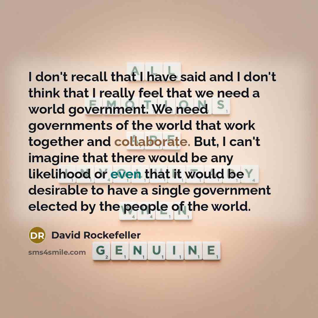 “I don't recall that I have said and I don't think that I really feel that we need a world government. We need governments of the world that work together and collaborate. But, I can't imagine that there would be any likelihood or even that it would be desirable to have a single government elected…” quote by David Rockefeller