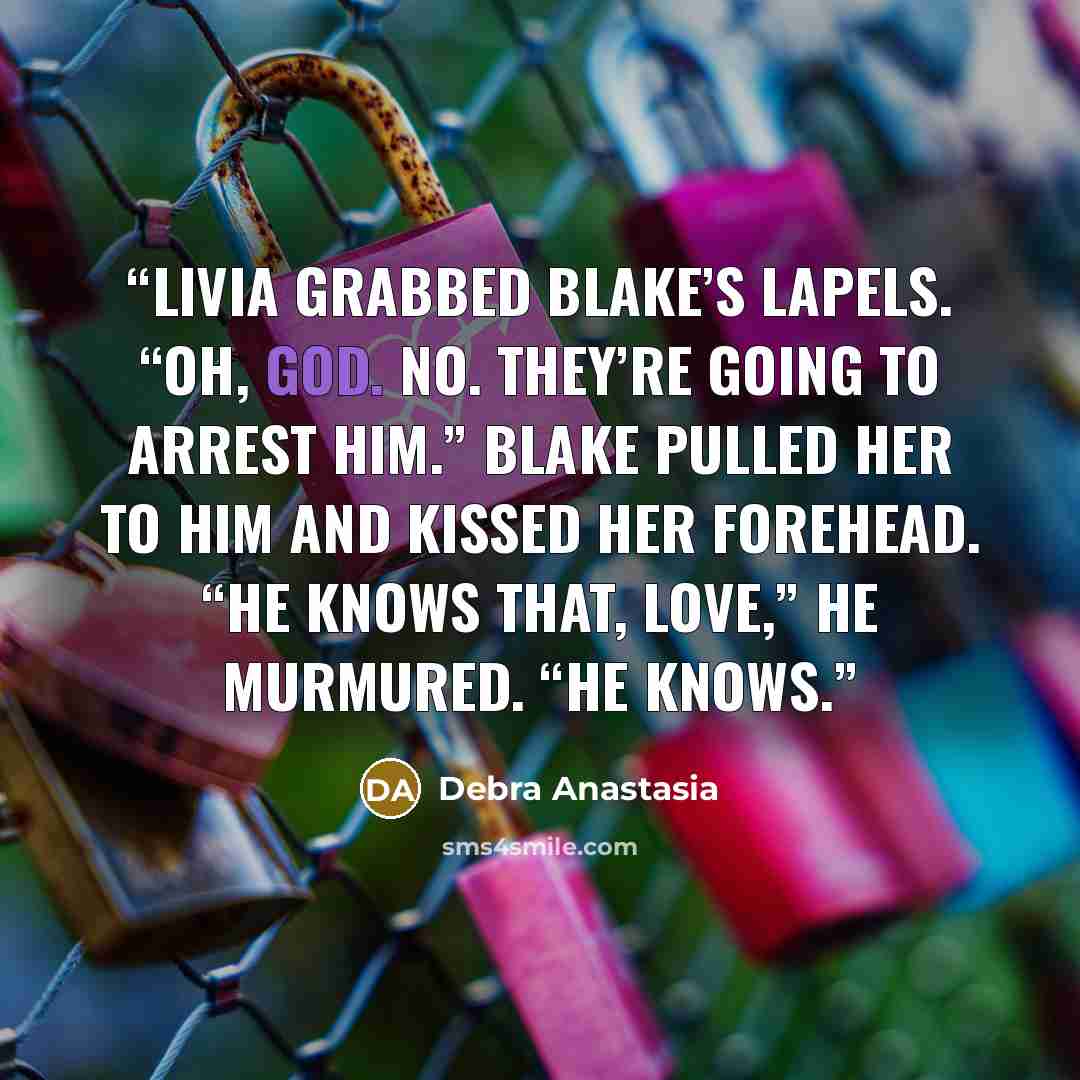 “Livia grabbed Blake’s lapels. “Oh, God. No. They’re going to arrest him.” Blake pulled her to him and kissed her forehead. “He knows that, love,” he murmured. “He knows.” quote by Debra Anastasia