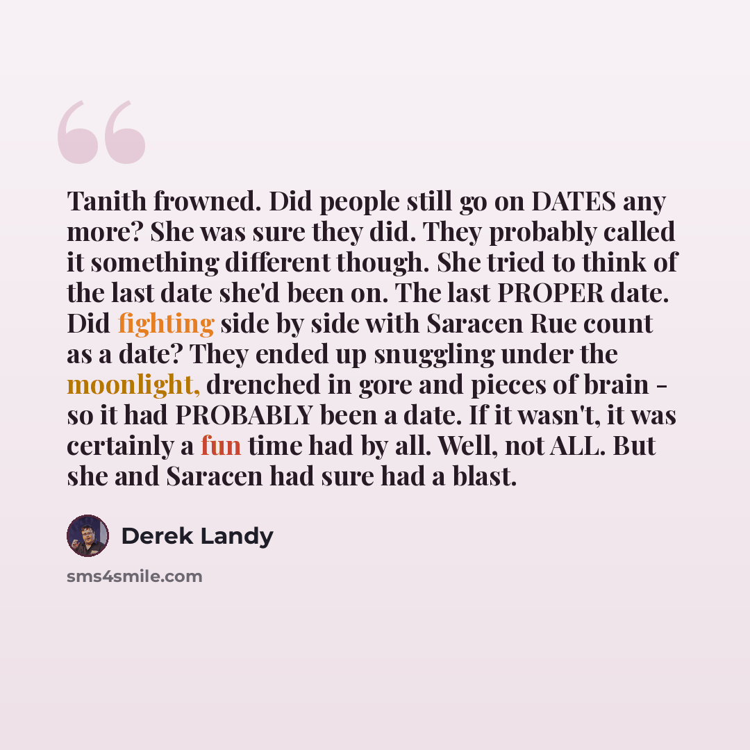 “Tanith frowned. Did people still go on DATES any more? She was sure they did. They probably called it something different though. She tried to think of the last date she'd been on. The last PROPER date. Did fighting side by side with Saracen Rue count as a date? They ended up snuggling under the…” quote by Derek Landy