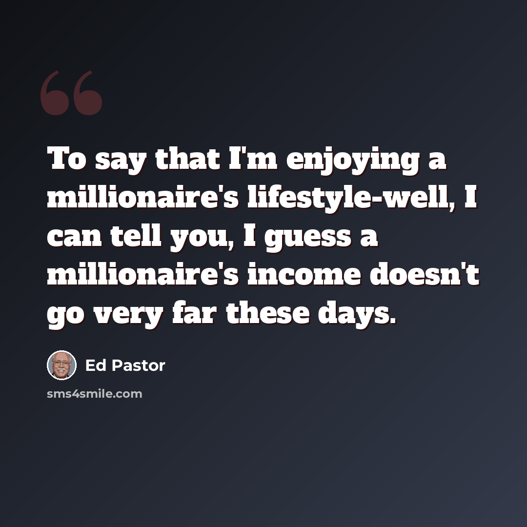 “To say that I'm enjoying a millionaire's lifestyle-well, I can tell you, I guess a millionaire's income doesn't go very far these days.” quote by Ed Pastor