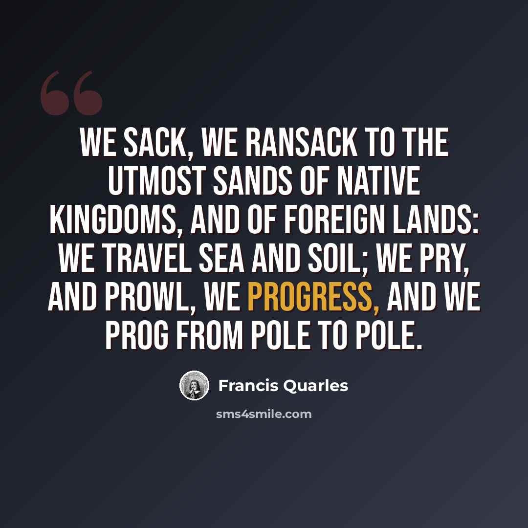 “We sack, we ransack to the utmost sands Of native kingdoms, and of foreign lands: We travel sea and soil; we pry, and prowl, We progress, and we prog from pole to pole.” quote by Francis Quarles
