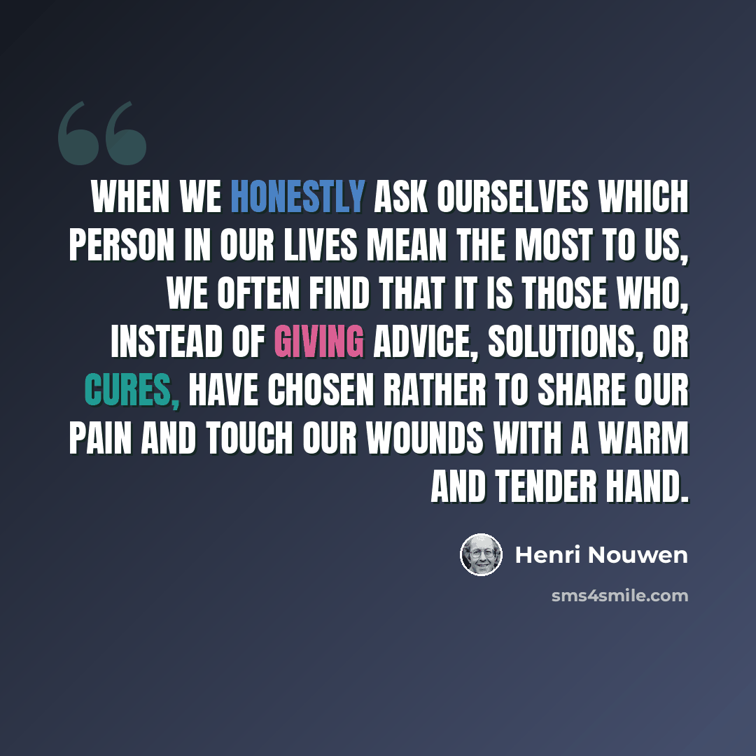 “When we honestly ask ourselves which person in our lives mean the most to us, we often find that it is those who, instead of giving advice, solutions, or cures, have chosen rather to share our pain and touch our wounds with a warm and tender hand.” quote by Henri Nouwen