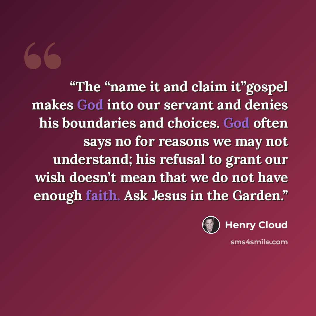 “The “name it and claim it”gospel makes God into our servant and denies his boundaries and choices. God often says no for reasons we may not understand; his refusal to grant our wish doesn’t mean that we do not have enough faith. Ask Jesus in the Garden.” quote by Henry Cloud