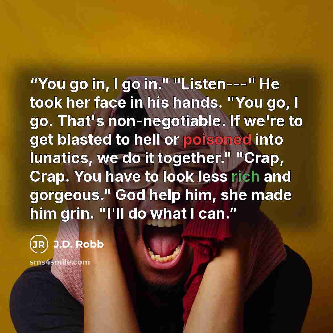 “You go in, I go in." "Listen---" He took her face in his hands. "You go, I go. That's non-negotiable. If we're to get blasted to hell or poisoned into lunatics, we do it together." "Crap, Crap. You have to look less rich and gorgeous." God help him, she made him grin. "I'll do what I can.” quote by J.D. Robb