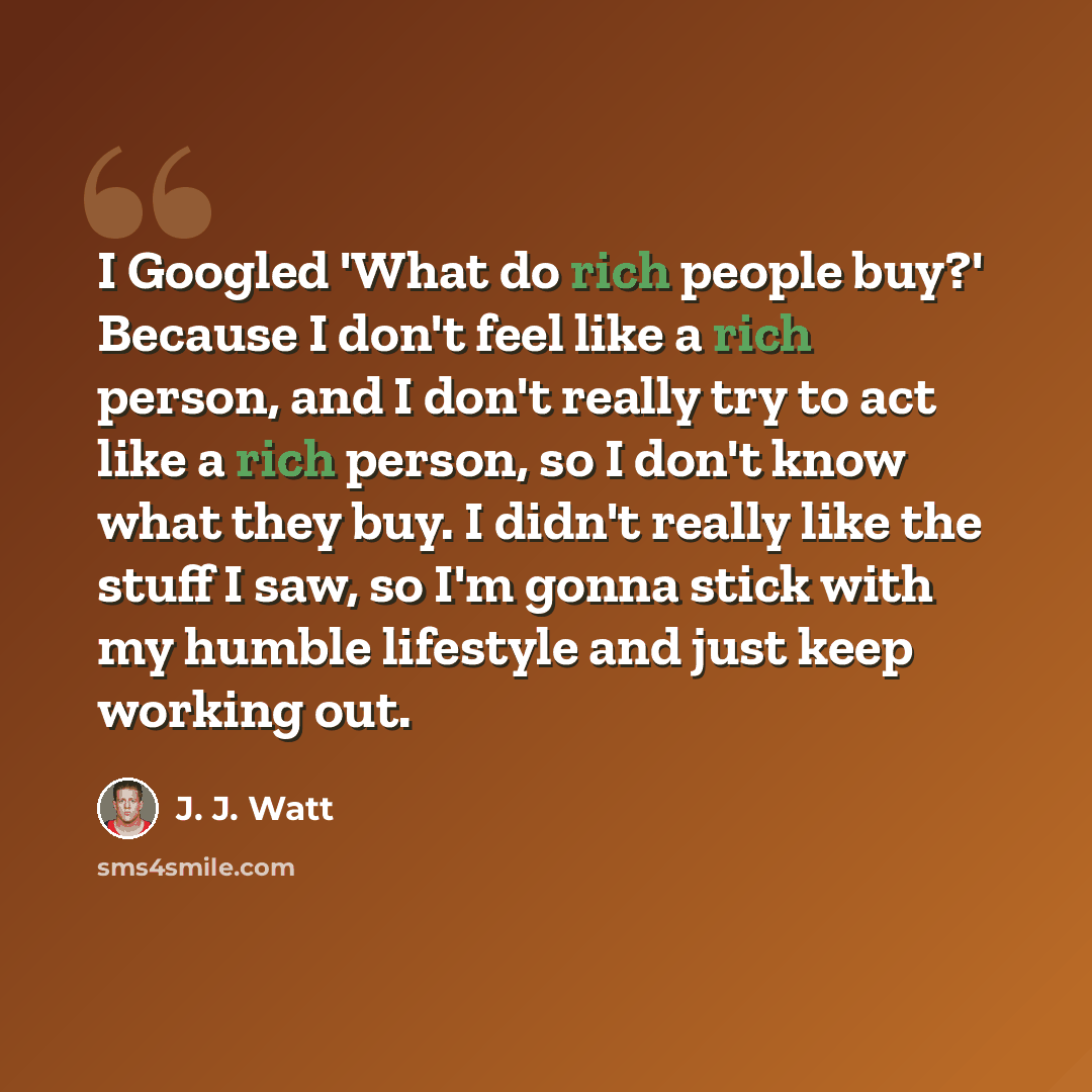 “I Googled 'What do rich people buy?' Because I don't feel like a rich person, and I don't really try to act like a rich person, so I don't know what they buy. I didn't really like the stuff I saw, so I'm gonna stick with my humble lifestyle and just keep working out.” quote by J. J. Watt