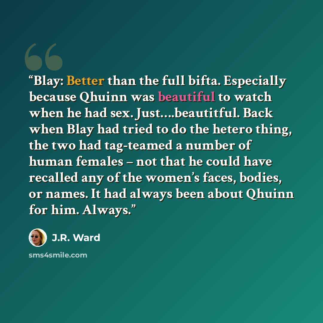 “Blay: Better than the full bifta. Especially because Qhuinn was beautiful to watch when he had sex. Just….beautitful. Back when Blay had tried to do the hetero thing, the two had tag-teamed a number of human females – not that he could have recalled any of the women’s faces, bodies, or names. It…” quote by J.R. Ward