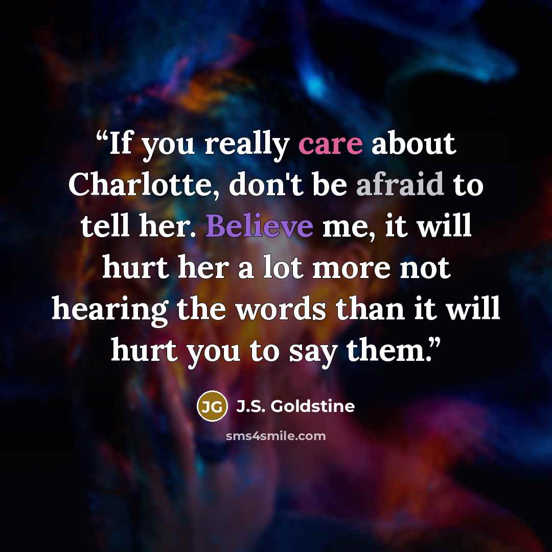 “If you really care about Charlotte, don't be afraid to tell her. Believe me, it will hurt her a lot more not hearing the words than it will hurt you to say them.” quote by J.S. Goldstine