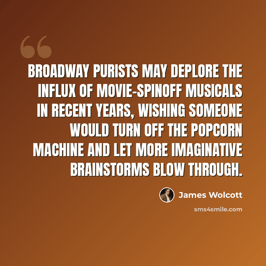 “Broadway purists may deplore the influx of movie-spinoff musicals in recent years, wishing someone would turn off the popcorn machine and let more imaginative brainstorms blow through.” quote by James Wolcott