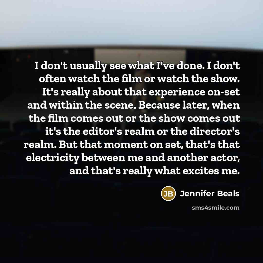 “I don't usually see what I've done. I don't often watch the film or watch the show. It's really about that experience on-set and within the scene. Because later, when the film comes out or the show comes out it's the editor's realm or the director's realm. But that moment on set, that's that…” quote by Jennifer Beals