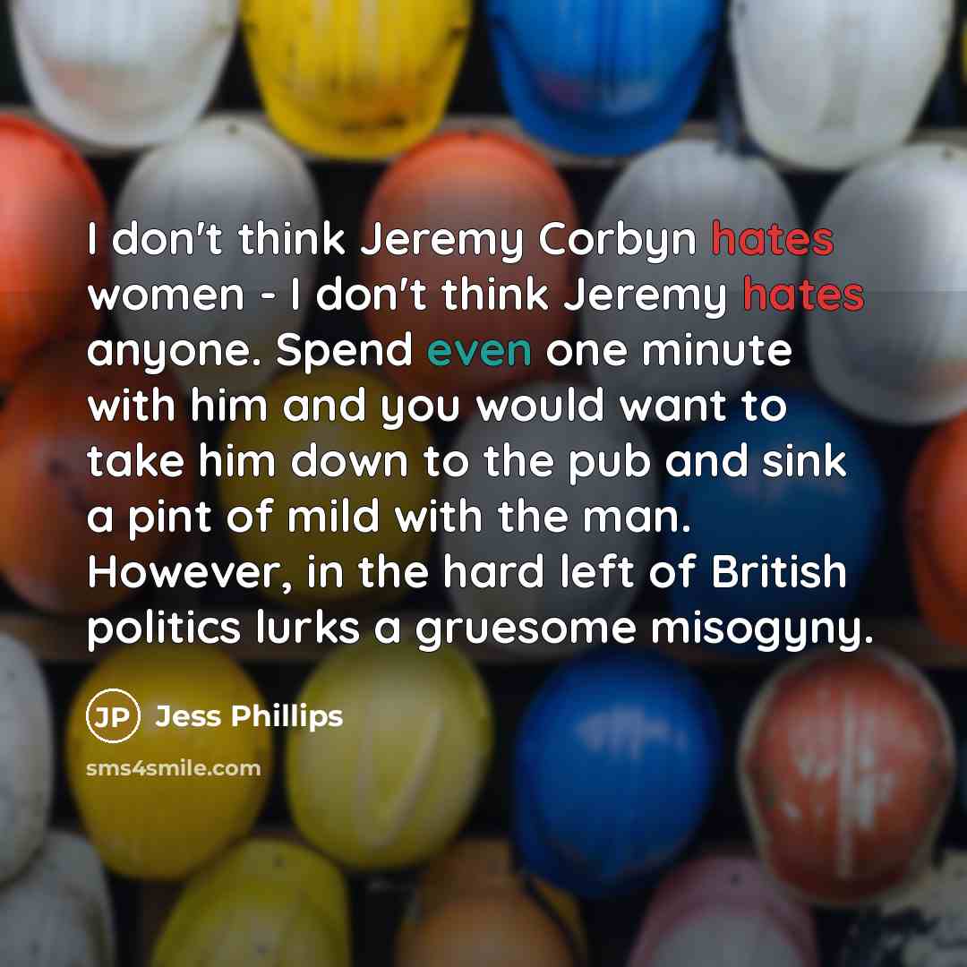 “I don't think Jeremy Corbyn hates women - I don't think Jeremy hates anyone. Spend even one minute with him and you would want to take him down to the pub and sink a pint of mild with the man. However, in the hard left of British politics lurks a gruesome misogyny.” quote by Jess Phillips
