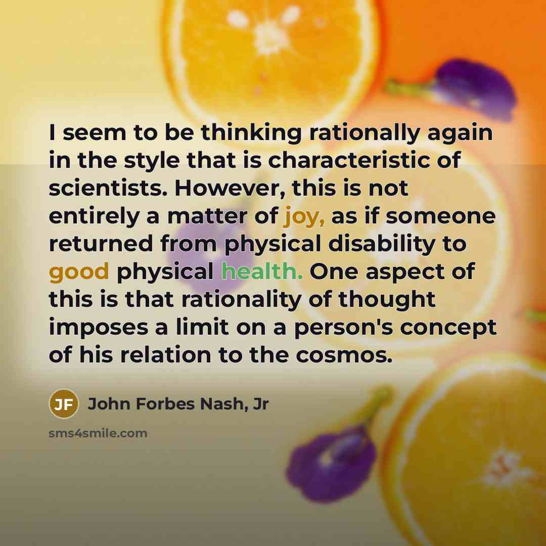 “I seem to be thinking rationally again in the style that is characteristic of scientists. However, this is not entirely a matter of joy, as if someone returned from physical disability to good physical health. One aspect of this is that rationality of thought imposes a limit on a person's concept…” quote by John Forbes Nash, Jr