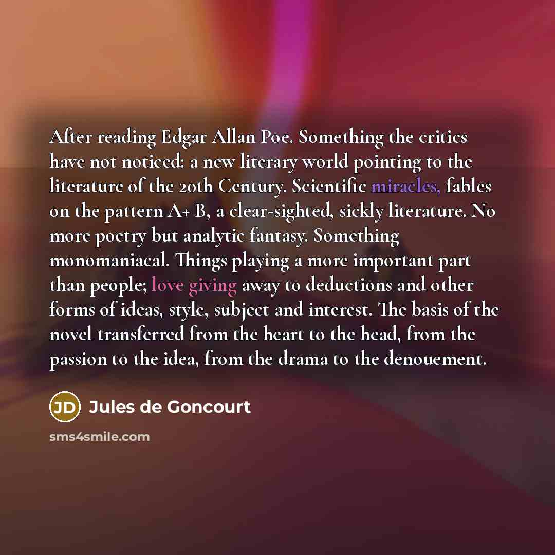 “After reading Edgar Allan Poe. Something the critics have not noticed: a new literary world pointing to the literature of the 20th Century. Scientific miracles, fables on the pattern A+ B, a clear-sighted, sickly literature. No more poetry but analytic fantasy. Something monomaniacal. Things…” quote by Jules de Goncourt