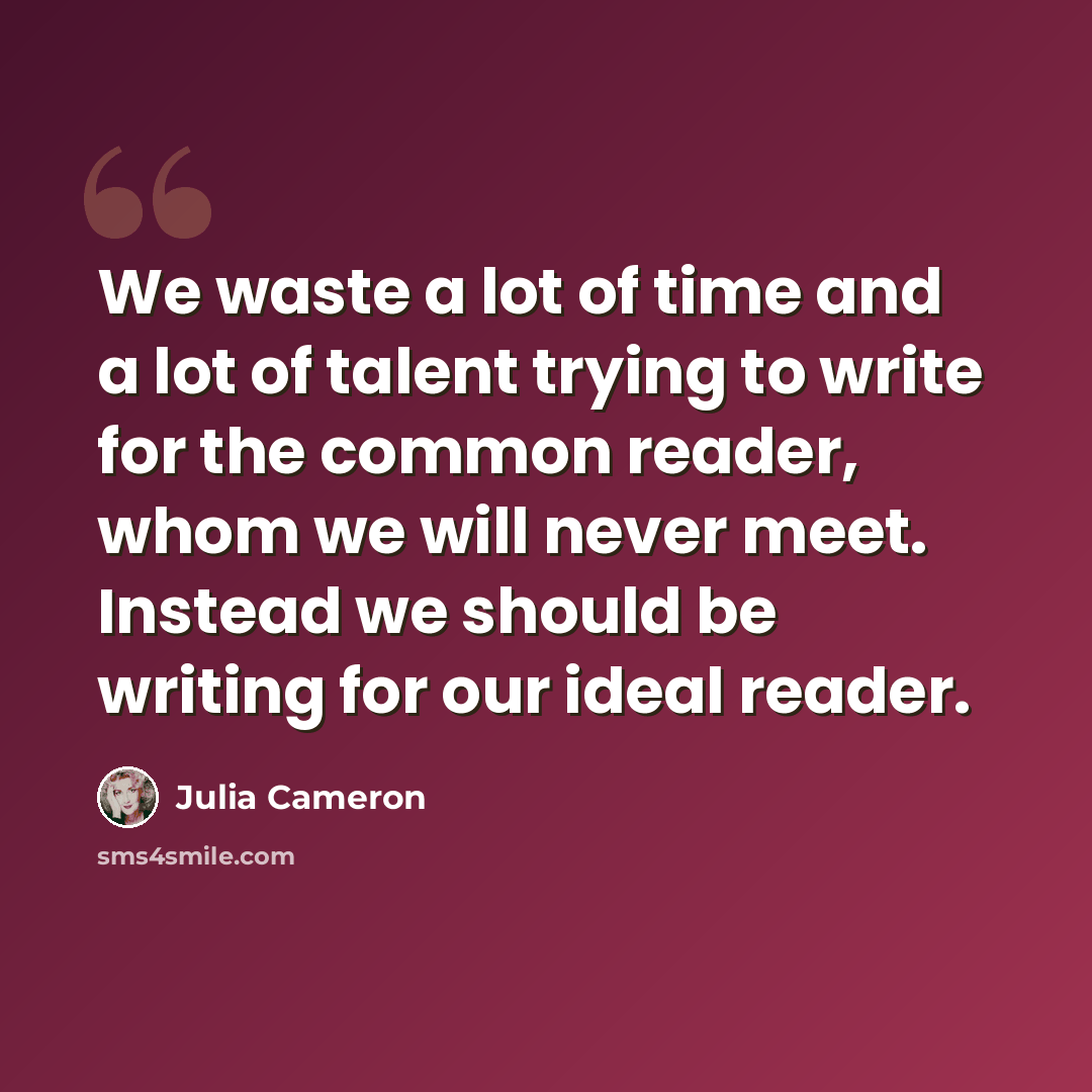 “We waste a lot of time and a lot of talent trying to write for the common reader, whom we will never meet. Instead we should be writing for our ideal reader.” quote by Julia Cameron