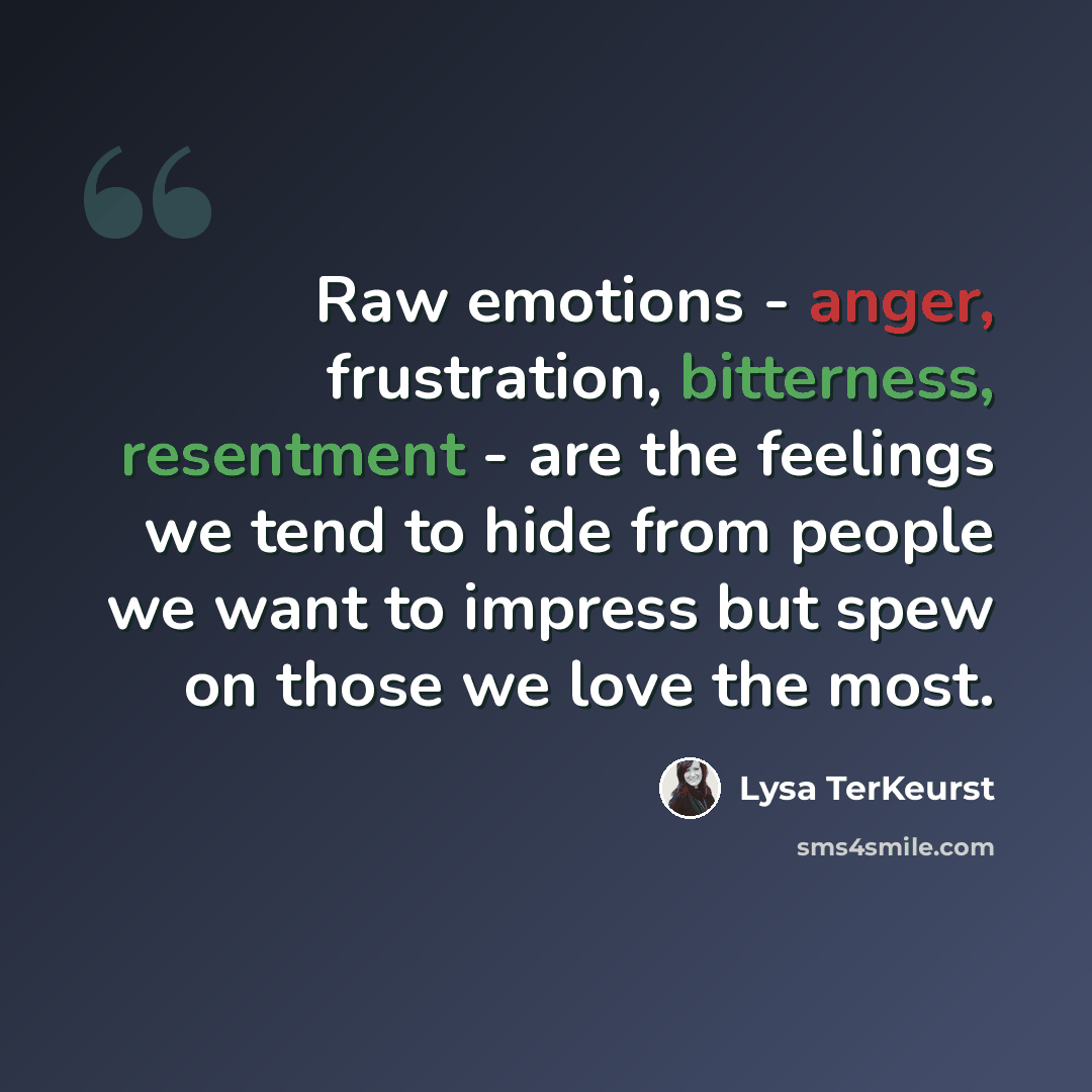 “Raw emotions - anger, frustration, bitterness, resentment - are the feelings we tend to hide from people we want to impress but spew on those we love the most.” quote by Lysa TerKeurst