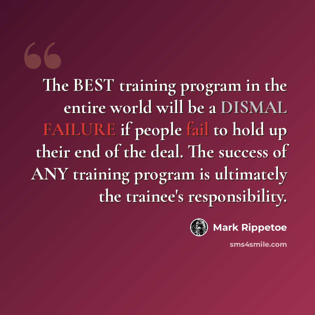 “The BEST training program in the entire world will be a DISMAL FAILURE if people fail to hold up their end of the deal. The success of ANY training program is ultimately the trainee's responsibility.” quote by Mark Rippetoe