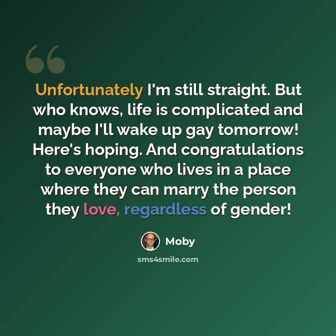 “Unfortunately I'm still straight. But who knows, life is complicated and maybe I'll wake up gay tomorrow! Here's hoping. And congratulations to everyone who lives in a place where they can marry the person they love, regardless of gender!” quote by Moby