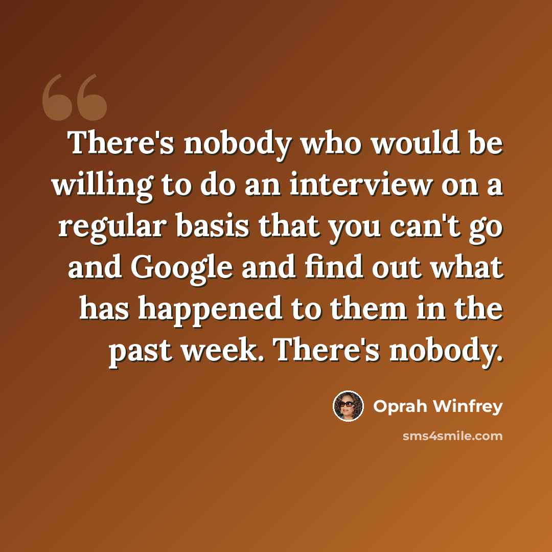 “There's nobody who would be willing to do an interview on a regular basis that you can't go and Google and find out what has happened to them in the past week. There's nobody.” quote by Oprah Winfrey