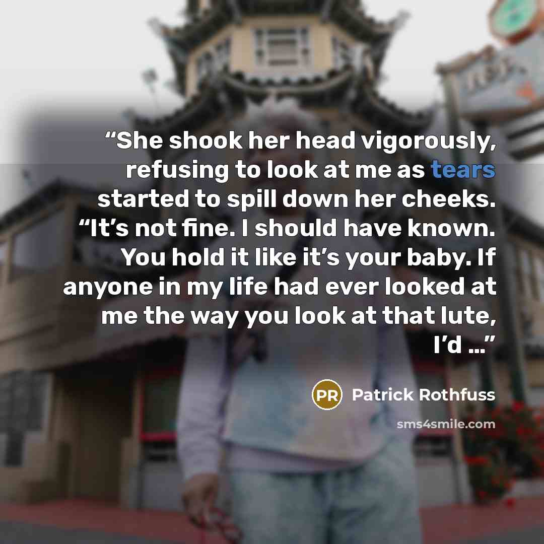 “She shook her head vigorously, refusing to look at me as tears started to spill down her cheeks. “It’s not fine. I should have known. You hold it like it’s your baby. If anyone in my life had ever looked at me the way you look at that lute, I’d …” quote by Patrick Rothfuss